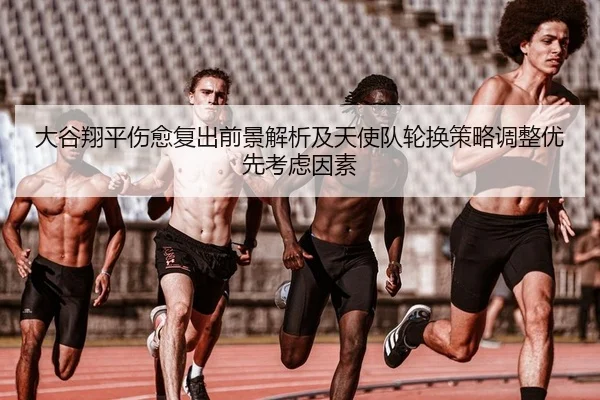 大谷翔平伤愈复出前景解析及天使队轮换策略调整优先考虑因素